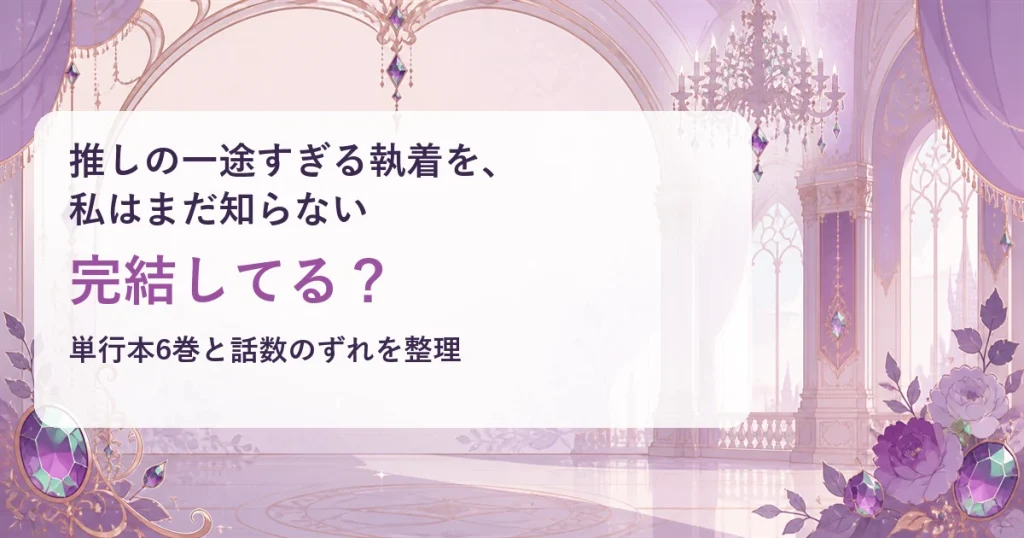 『推しの一途すぎる執着を、私はまだ知らない』は完結してる？単行本6巻と話数のずれを整理