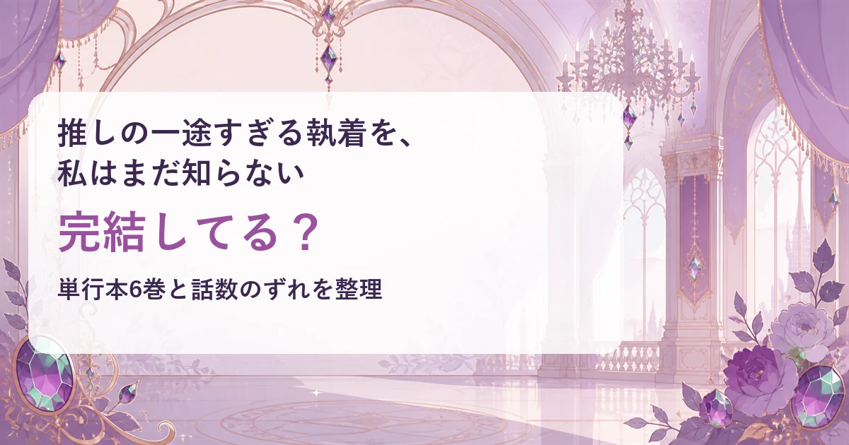 『推しの一途すぎる執着を、私はまだ知らない』は完結してる？単行本6巻と話数のずれを整理